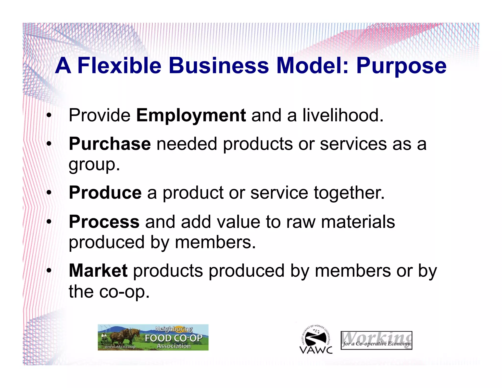 A Flexible Business Model: Purpose
•  Provide Employment and a livelihood.
•  Purchase needed products or services as a
group.
•  Produce a product or service together.
•  Process and add value to raw materials
produced by members.
•  Market products produced by members or by
the co-op.
 