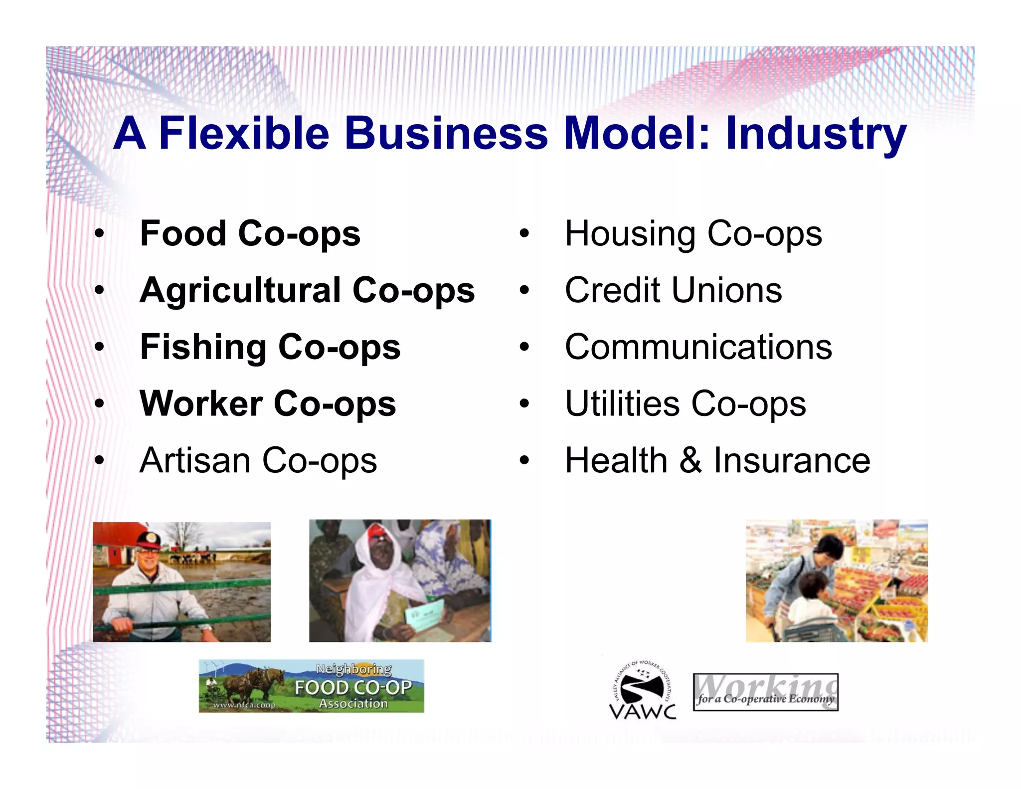 A Flexible Business Model: Industry
•  Food Co-ops
•  Agricultural Co-ops
•  Fishing Co-ops
•  Worker Co-ops
•  Artisan Co-ops
•  Housing Co-ops
•  Credit Unions
•  Communications
•  Utilities Co-ops
•  Health & Insurance
 