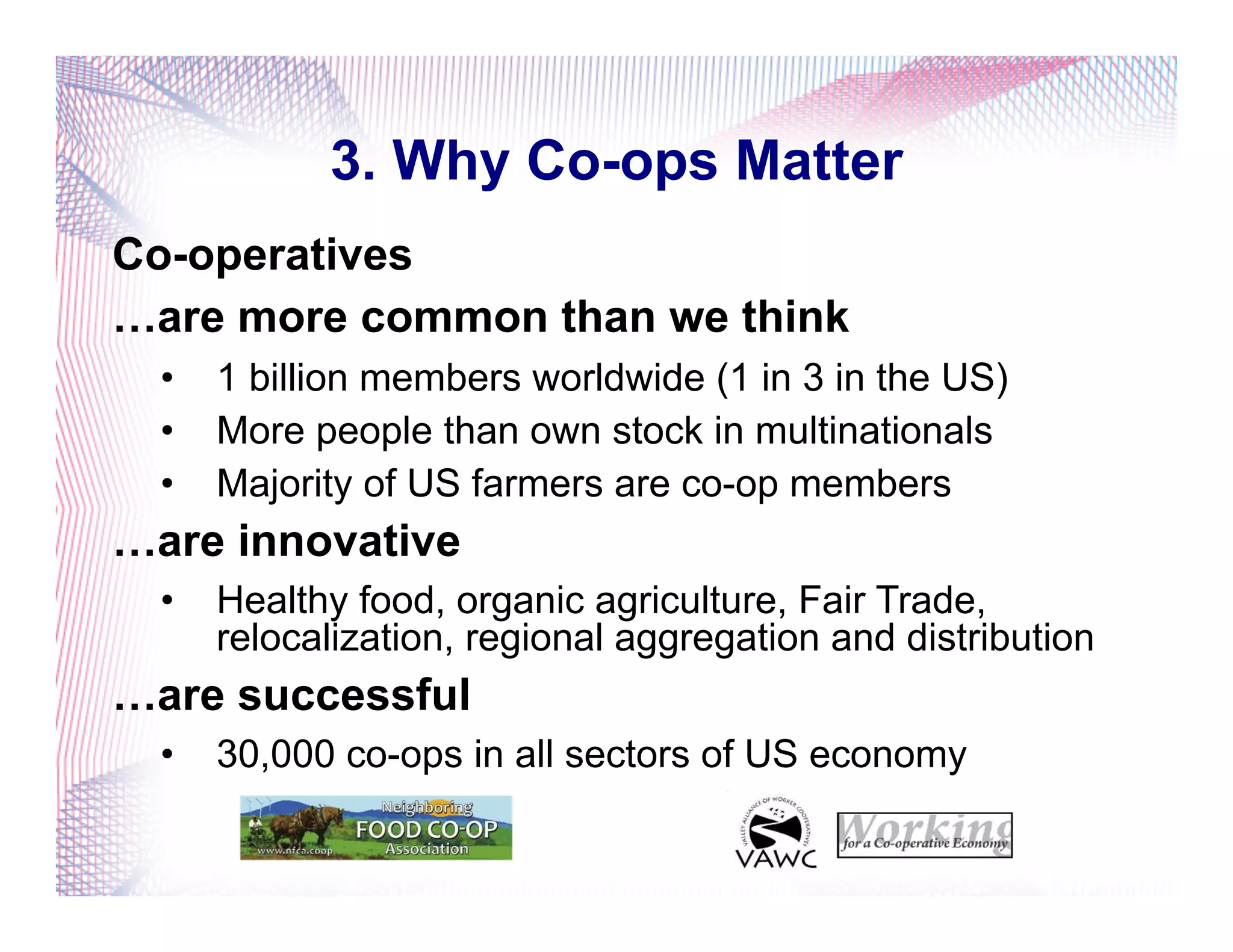 3. Why Co-ops Matter
Co-operatives
…are more common than we think
•  1 billion members worldwide (1 in 3 in the US)
•  More people than own stock in multinationals
•  Majority of US farmers are co-op members
…are innovative
•  Healthy food, organic agriculture, Fair Trade,
relocalization, regional aggregation and distribution
…are successful
•  30,000 co-ops in all sectors of US economy
 