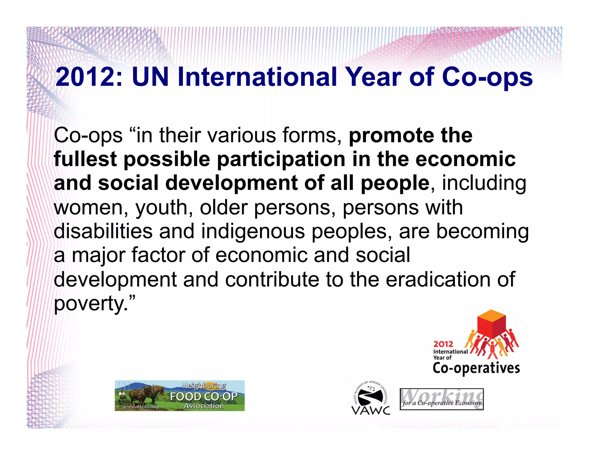 2012: UN International Year of Co-ops
Co-ops “in their various forms, promote the
fullest possible participation in the economic
and social development of all people, including
women, youth, older persons, persons with
disabilities and indigenous peoples, are becoming
a major factor of economic and social
development and contribute to the eradication of
poverty.”
 