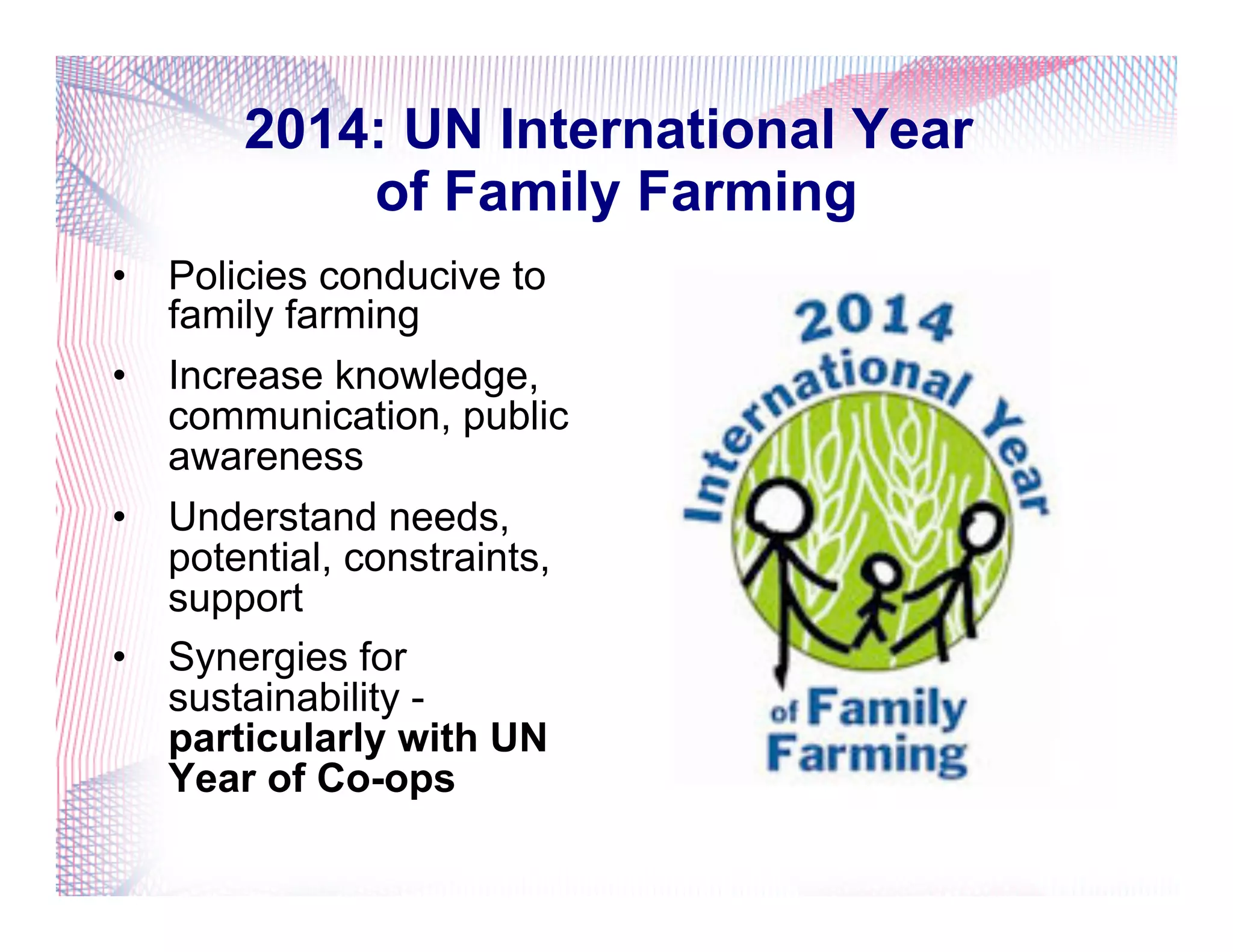 2014: UN International Year
of Family Farming
•  Policies conducive to
family farming
•  Increase knowledge,
communication, public
awareness
•  Understand needs,
potential, constraints,
support
•  Synergies for
sustainability -
particularly with UN
Year of Co-ops
 