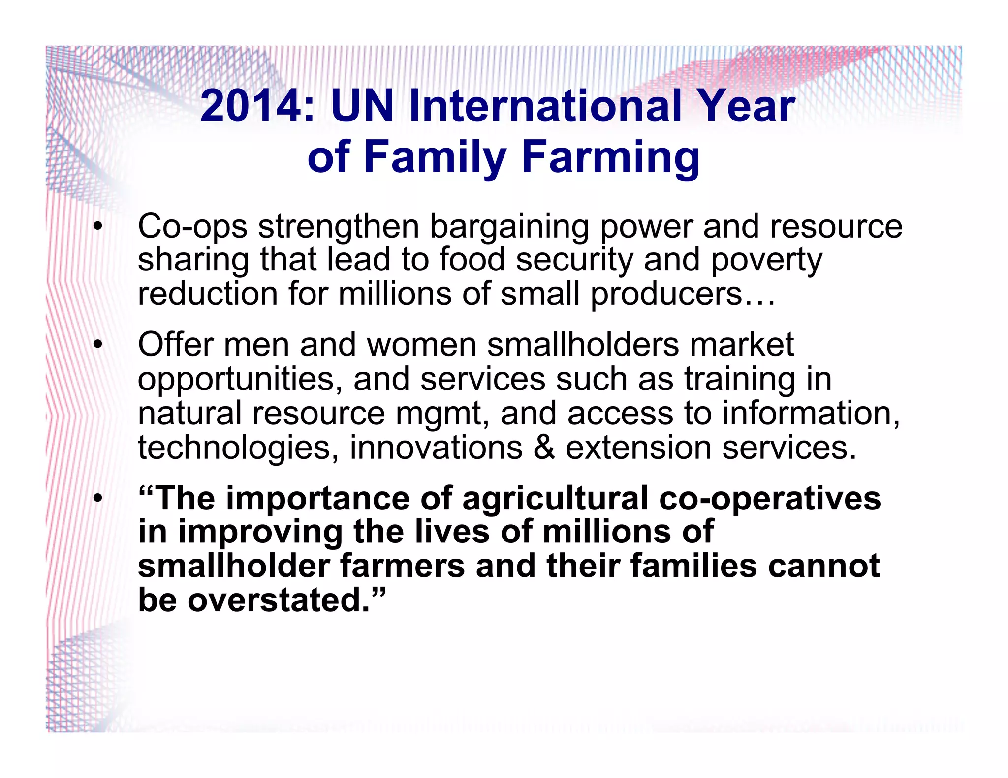2014: UN International Year
of Family Farming
•  Co-ops strengthen bargaining power and resource
sharing that lead to food security and poverty
reduction for millions of small producers…
•  Offer men and women smallholders market
opportunities, and services such as training in
natural resource mgmt, and access to information,
technologies, innovations & extension services.
•  “The importance of agricultural co-operatives
in improving the lives of millions of
smallholder farmers and their families cannot
be overstated.”
 