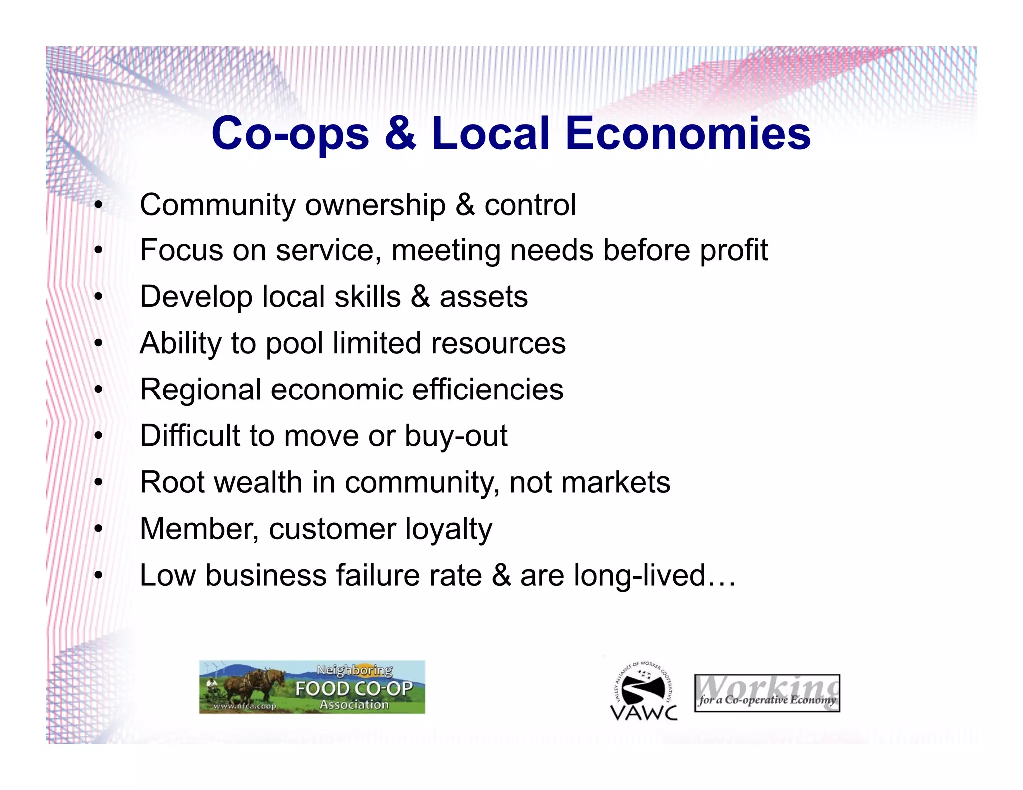 Co-ops & Local Economies
•  Community ownership & control
•  Focus on service, meeting needs before profit
•  Develop local skills & assets
•  Ability to pool limited resources
•  Regional economic efficiencies
•  Difficult to move or buy-out
•  Root wealth in community, not markets
•  Member, customer loyalty
•  Low business failure rate & are long-lived…
 