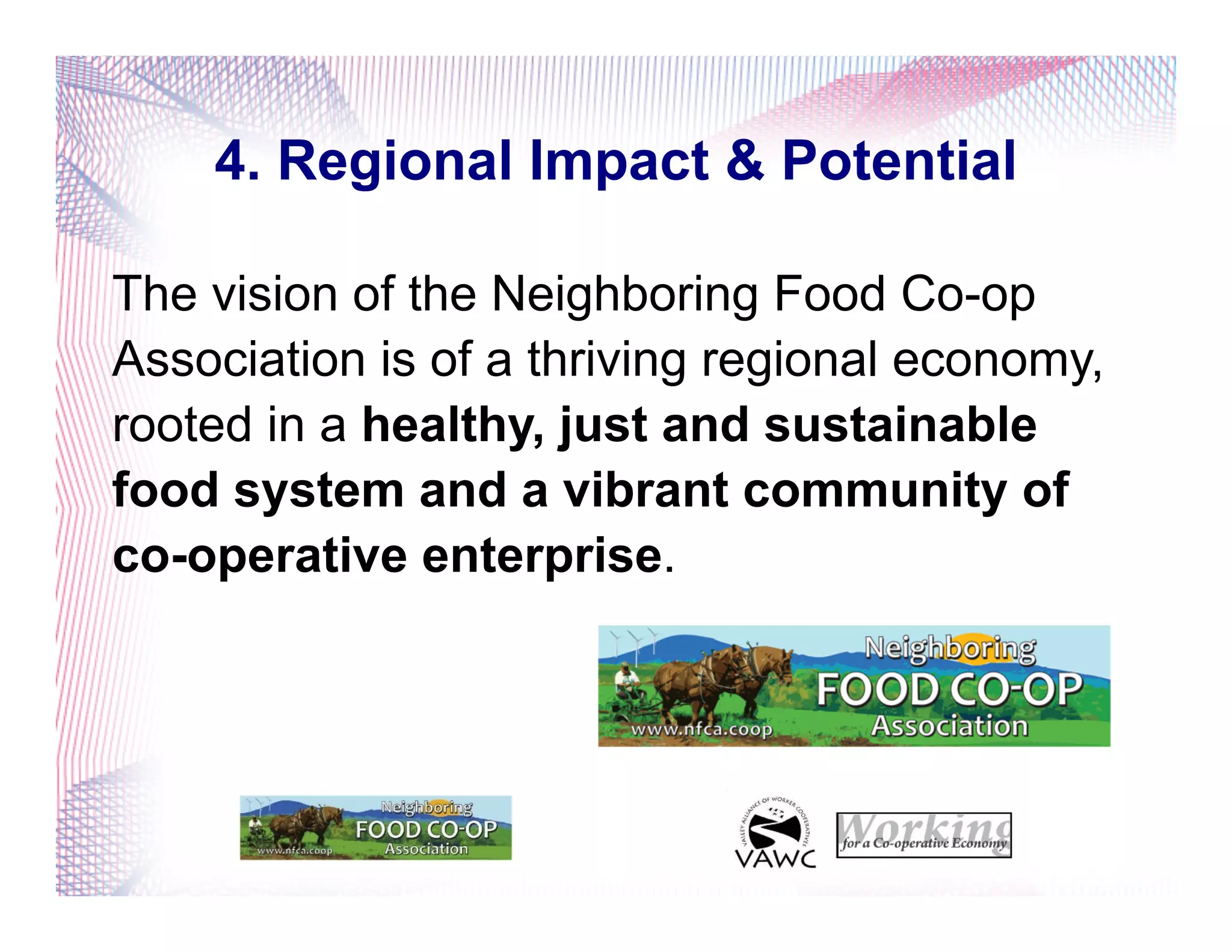 4. Regional Impact & Potential
The vision of the Neighboring Food Co-op
Association is of a thriving regional economy,
rooted in a healthy, just and sustainable
food system and a vibrant community of
co-operative enterprise.
 
