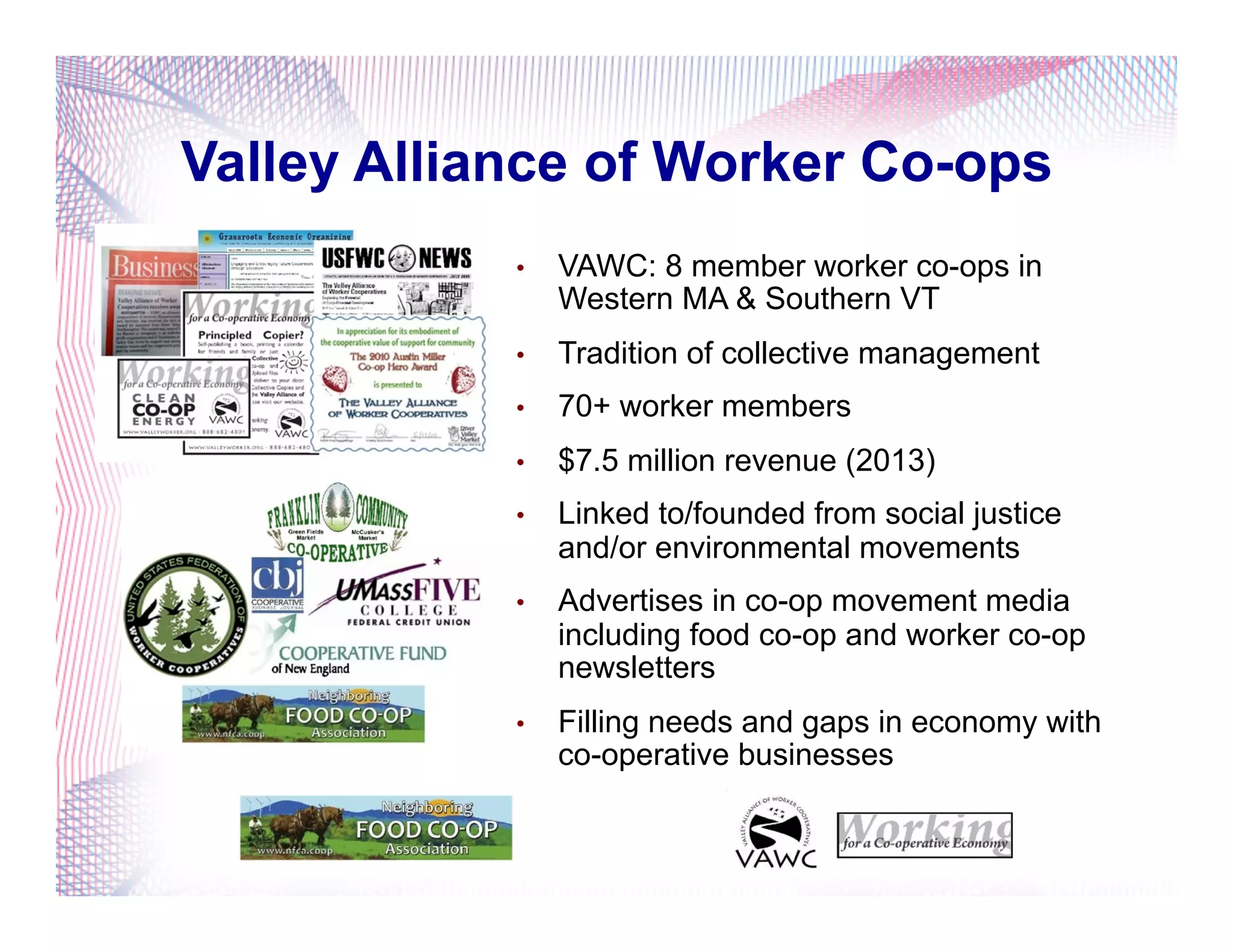 •  VAWC: 8 member worker co-ops in
Western MA & Southern VT
•  Tradition of collective management
•  70+ worker members
•  $7.5 million revenue (2013)
•  Linked to/founded from social justice
and/or environmental movements
•  Advertises in co-op movement media
including food co-op and worker co-op
newsletters
•  Filling needs and gaps in economy with
co-operative businesses
Valley Alliance of Worker Co-ops
 