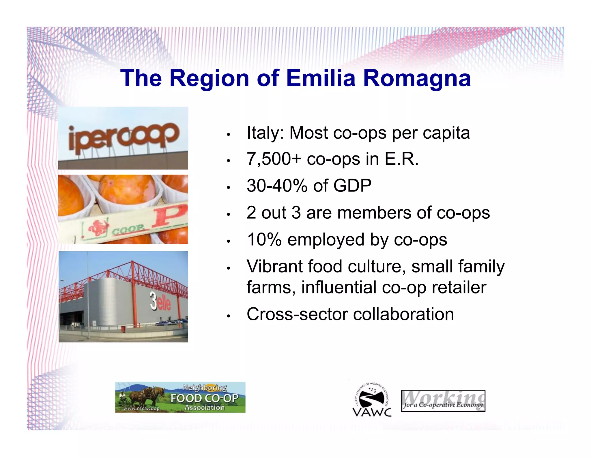 The Region of Emilia Romagna
•  Italy: Most co-ops per capita
•  7,500+ co-ops in E.R.
•  30-40% of GDP
•  2 out 3 are members of co-ops
•  10% employed by co-ops
•  Vibrant food culture, small family
farms, influential co-op retailer
•  Cross-sector collaboration
 