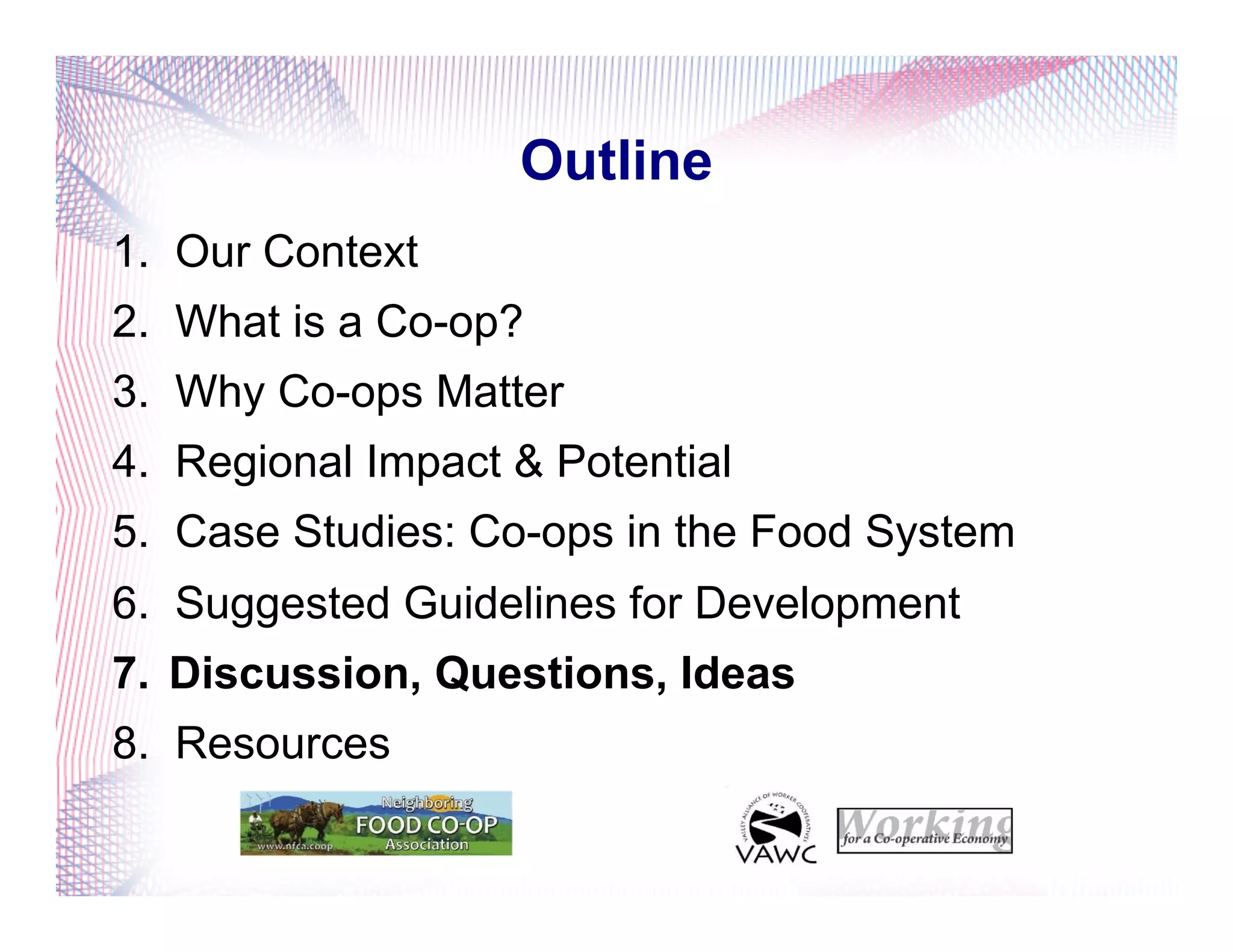 Outline
1.  Our Context
2.  What is a Co-op?
3.  Why Co-ops Matter
4.  Regional Impact & Potential
5.  Case Studies: Co-ops in the Food System
6.  Suggested Guidelines for Development
7.  Discussion, Questions, Ideas
8.  Resources
 