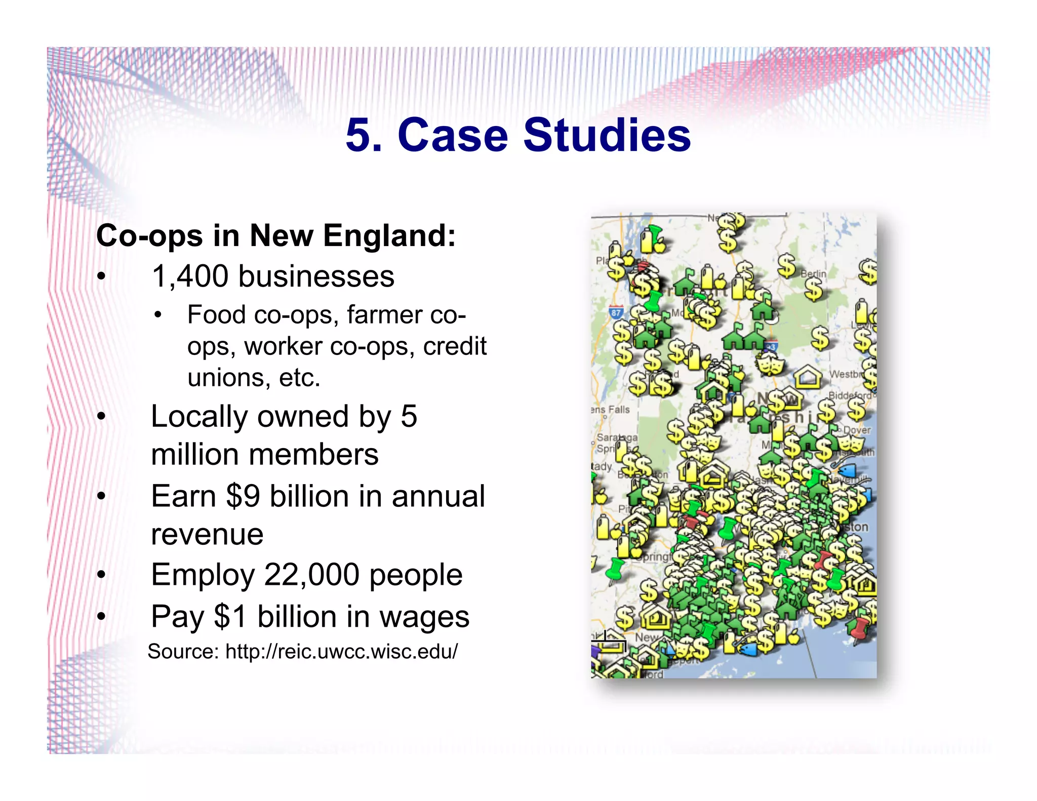 5. Case Studies
Co-ops in New England:
•  1,400 businesses
•  Food co-ops, farmer co-
ops, worker co-ops, credit
unions, etc.
•  Locally owned by 5
million members
•  Earn $9 billion in annual
revenue
•  Employ 22,000 people
•  Pay $1 billion in wages
Source: http://reic.uwcc.wisc.edu/
 