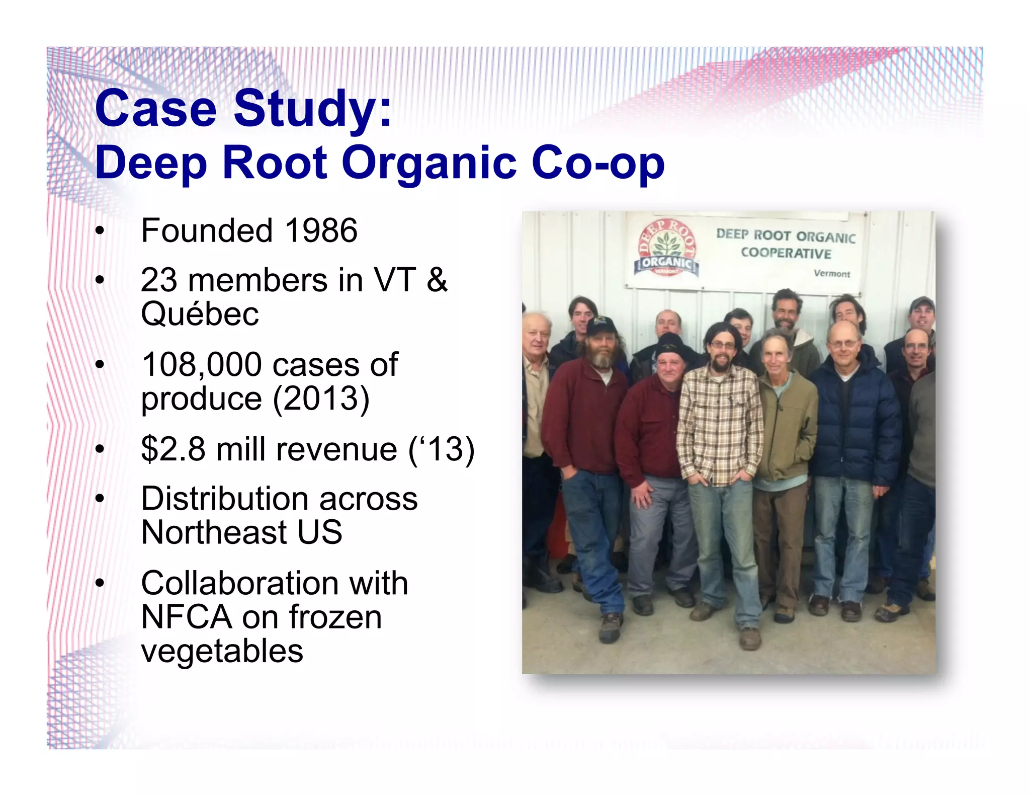Case Study:
Deep Root Organic Co-op
•  Founded 1986
•  23 members in VT &
Québec
•  108,000 cases of
produce (2013)
•  $2.8 mill revenue (‘13)
•  Distribution across
Northeast US
•  Collaboration with
NFCA on frozen
vegetables
 
