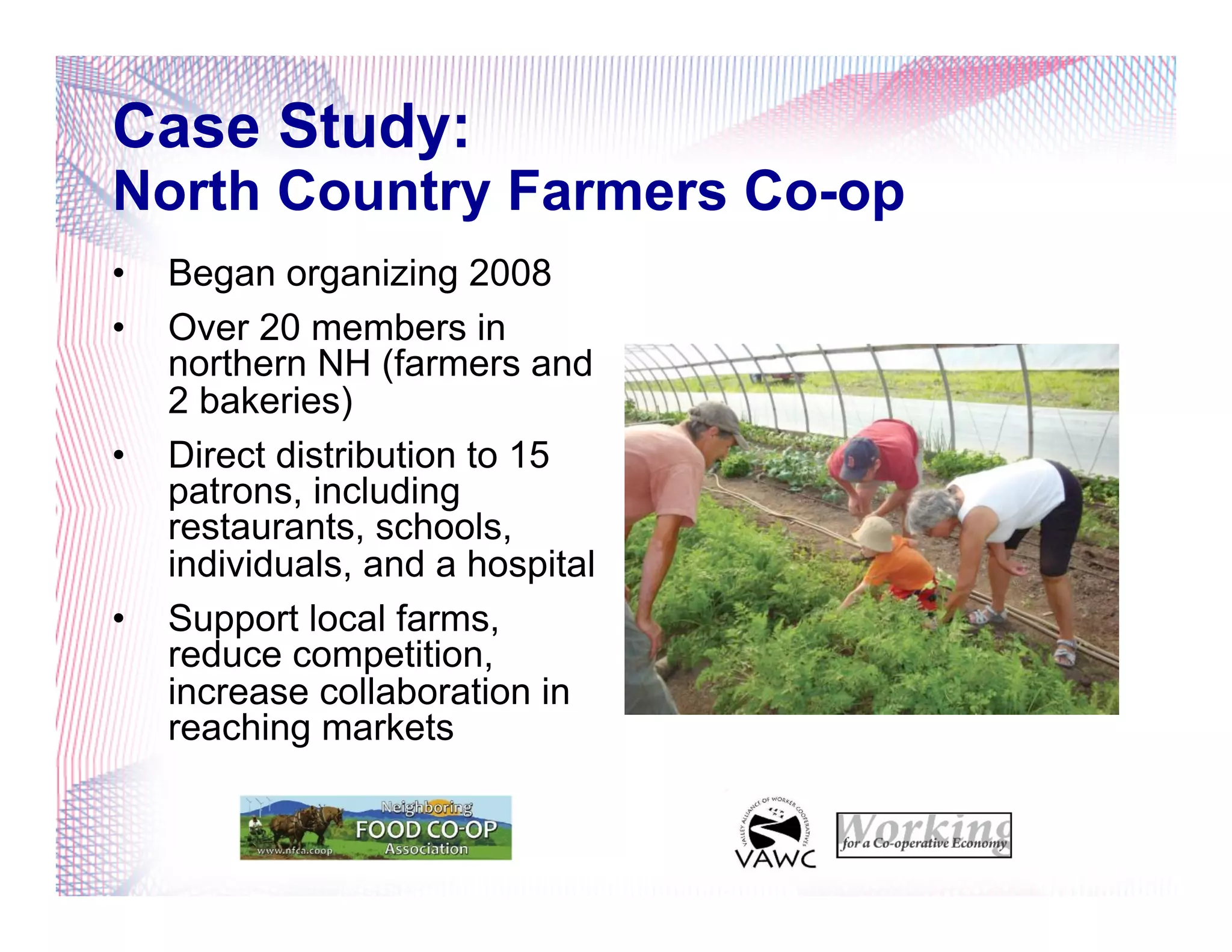 Case Study:
North Country Farmers Co-op
•  Began organizing 2008
•  Over 20 members in
northern NH (farmers and
2 bakeries)
•  Direct distribution to 15
patrons, including
restaurants, schools,
individuals, and a hospital
•  Support local farms,
reduce competition,
increase collaboration in
reaching markets
 