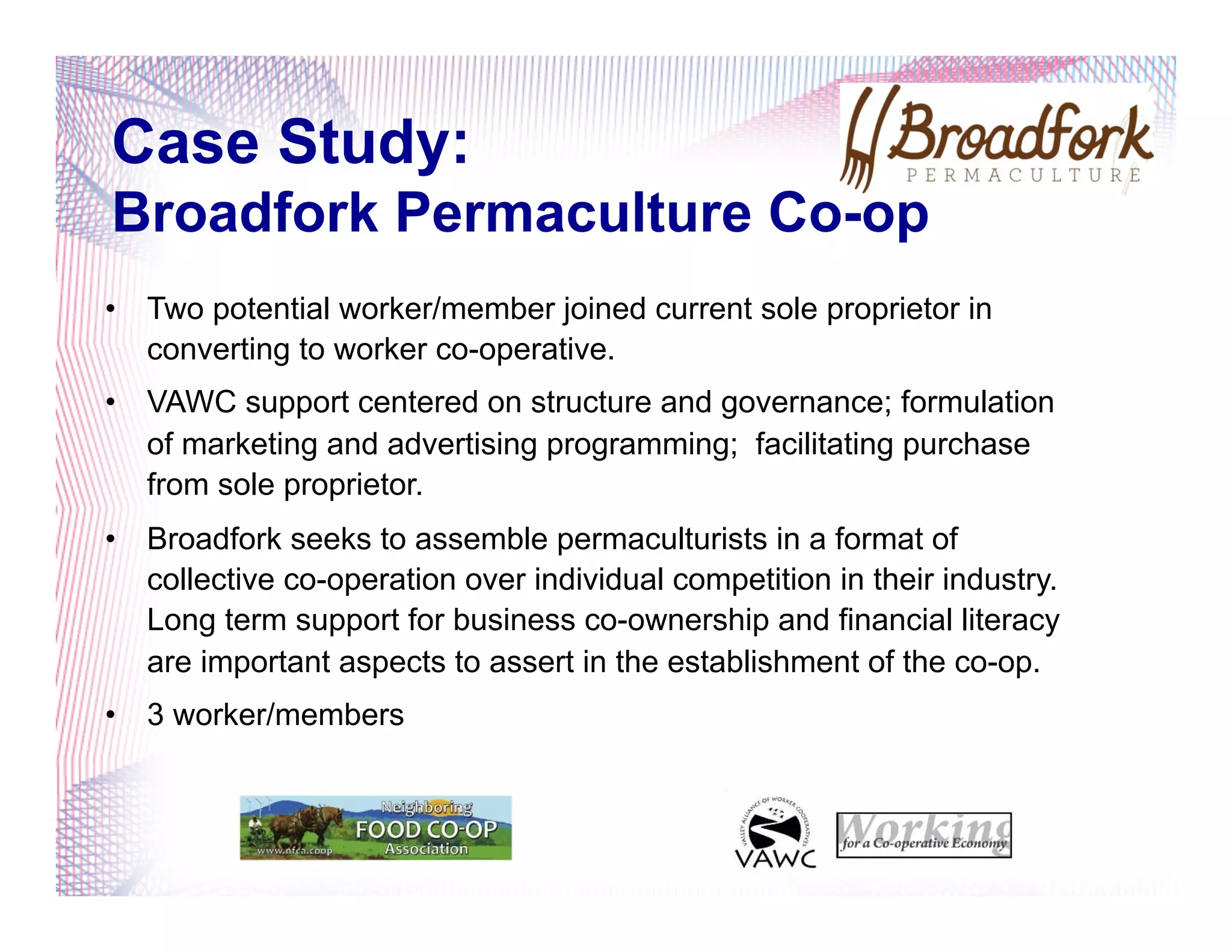 Case Study:
Broadfork Permaculture Co-op
•  Two potential worker/member joined current sole proprietor in
converting to worker co-operative.
•  VAWC support centered on structure and governance; formulation
of marketing and advertising programming; facilitating purchase
from sole proprietor.
•  Broadfork seeks to assemble permaculturists in a format of
collective co-operation over individual competition in their industry.
Long term support for business co-ownership and financial literacy
are important aspects to assert in the establishment of the co-op.
•  3 worker/members
 