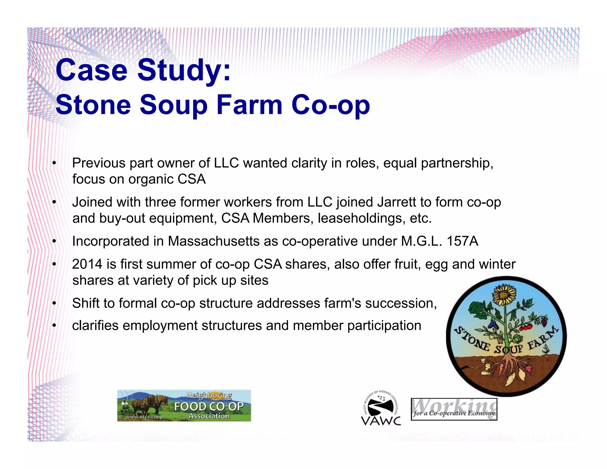 Case Study:
Stone Soup Farm Co-op
•  Previous part owner of LLC wanted clarity in roles, equal partnership,
focus on organic CSA
•  Joined with three former workers from LLC joined Jarrett to form co-op
and buy-out equipment, CSA Members, leaseholdings, etc.
•  Incorporated in Massachusetts as co-operative under M.G.L. 157A
•  2014 is first summer of co-op CSA shares, also offer fruit, egg and winter
shares at variety of pick up sites
•  Shift to formal co-op structure addresses farm's succession,
•  clarifies employment structures and member participation
 