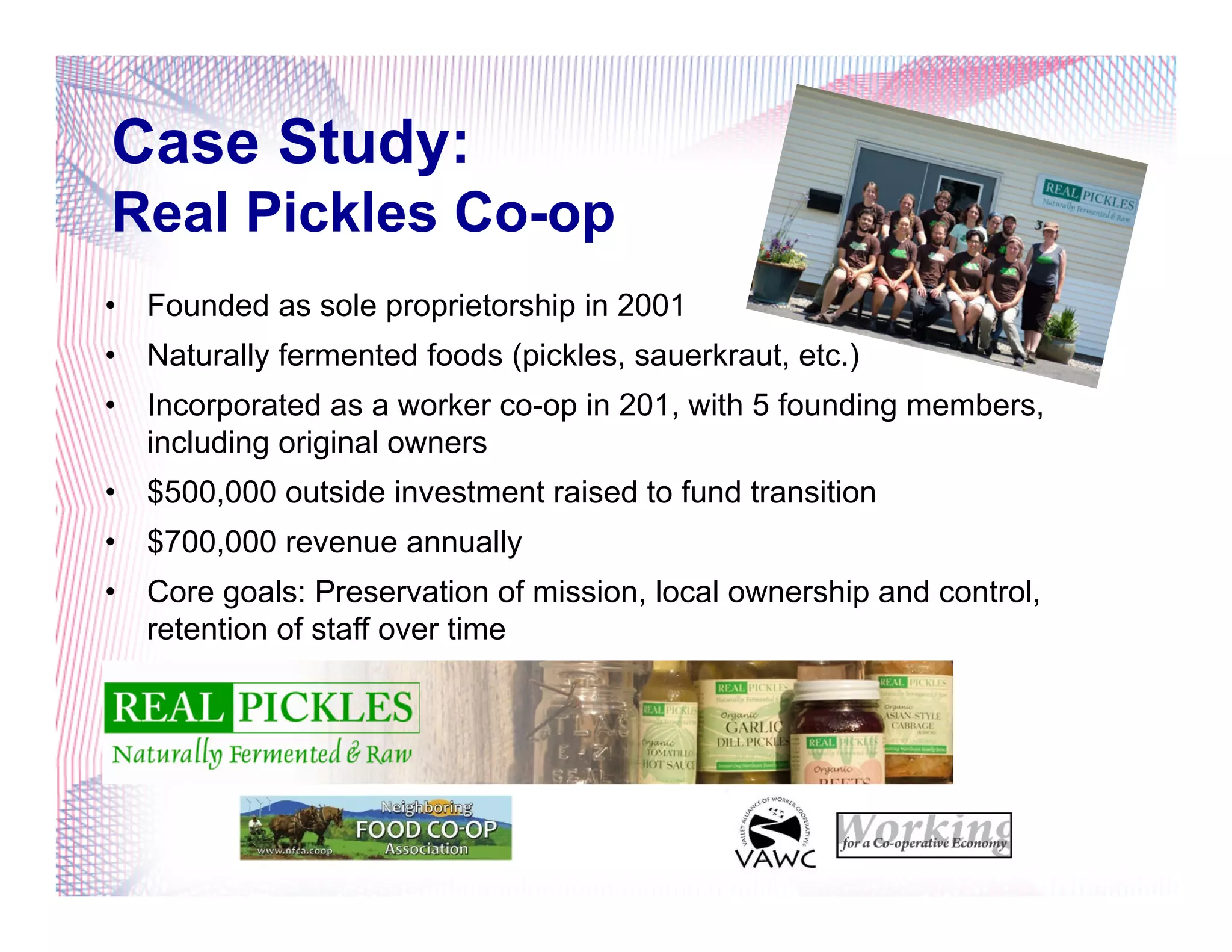 Case Study:
Real Pickles Co-op
•  Founded as sole proprietorship in 2001
•  Naturally fermented foods (pickles, sauerkraut, etc.)
•  Incorporated as a worker co-op in 201, with 5 founding members,
including original owners
•  $500,000 outside investment raised to fund transition
•  $700,000 revenue annually
•  Core goals: Preservation of mission, local ownership and control,
retention of staff over time
 
