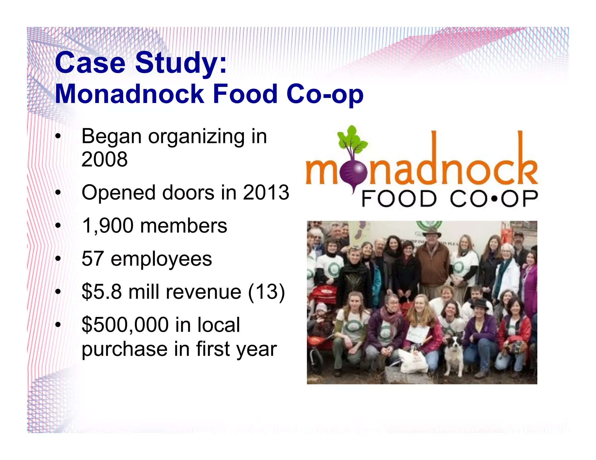 Case Study:
Monadnock Food Co-op
•  Began organizing in
2008
•  Opened doors in 2013
•  1,900 members
•  57 employees
•  $5.8 mill revenue (13)
•  $500,000 in local
purchase in first year
 