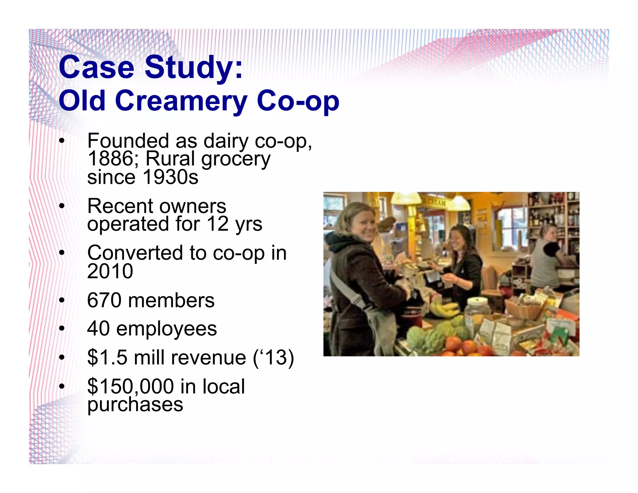 Case Study:
Old Creamery Co-op
•  Founded as dairy co-op,
1886; Rural grocery
since 1930s
•  Recent owners
operated for 12 yrs
•  Converted to co-op in
2010
•  670 members
•  40 employees
•  $1.5 mill revenue (‘13)
•  $150,000 in local
purchases
 