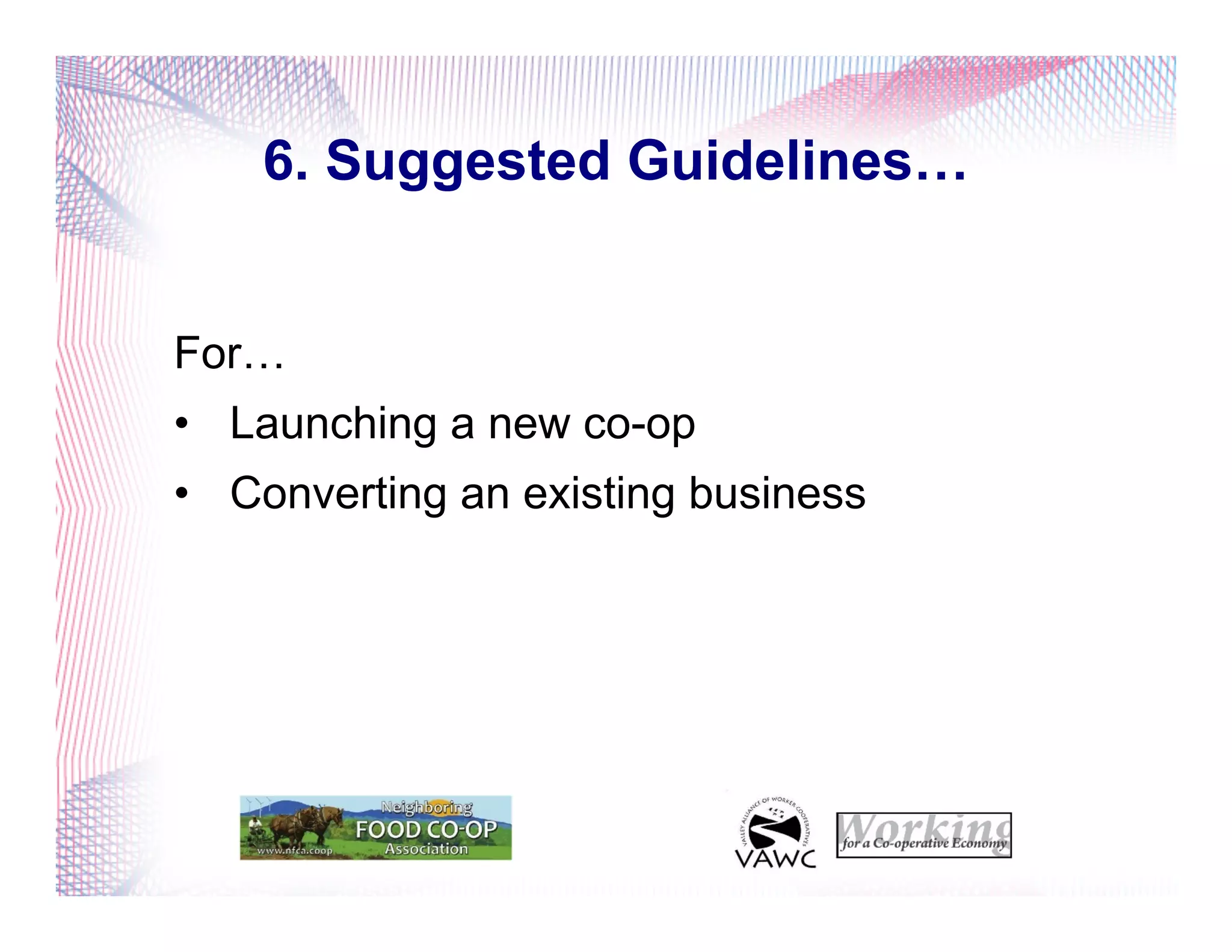 6. Suggested Guidelines…
For…
•  Launching a new co-op
•  Converting an existing business
 