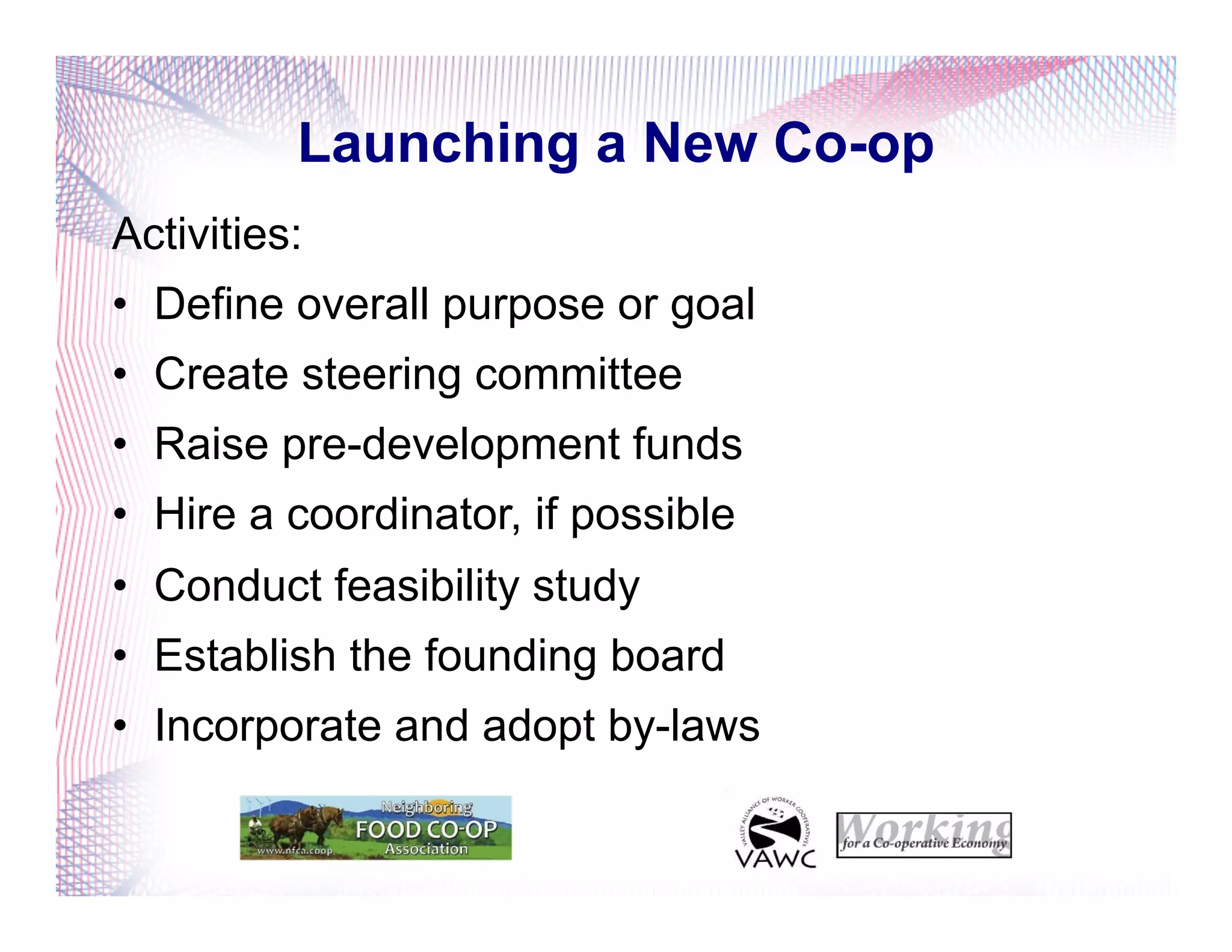 Launching a New Co-op
Activities:
•  Define overall purpose or goal
•  Create steering committee
•  Raise pre-development funds
•  Hire a coordinator, if possible
•  Conduct feasibility study
•  Establish the founding board
•  Incorporate and adopt by-laws
 
