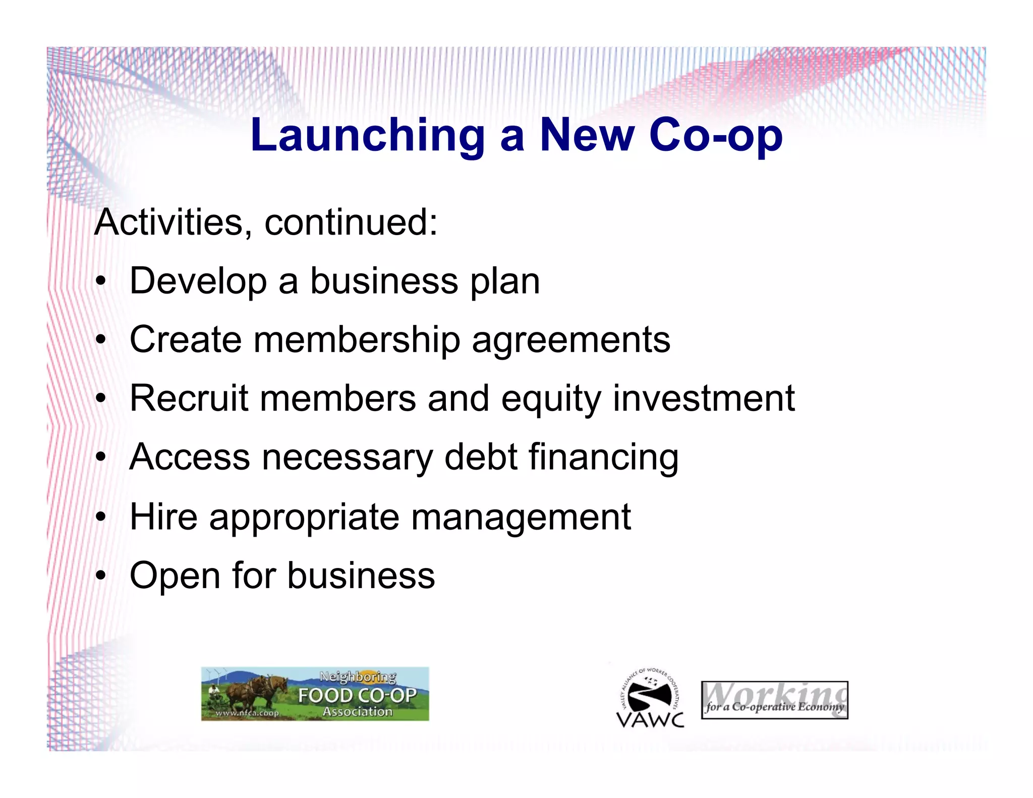 Launching a New Co-op
Activities, continued:
•  Develop a business plan
•  Create membership agreements
•  Recruit members and equity investment
•  Access necessary debt financing
•  Hire appropriate management
•  Open for business
 