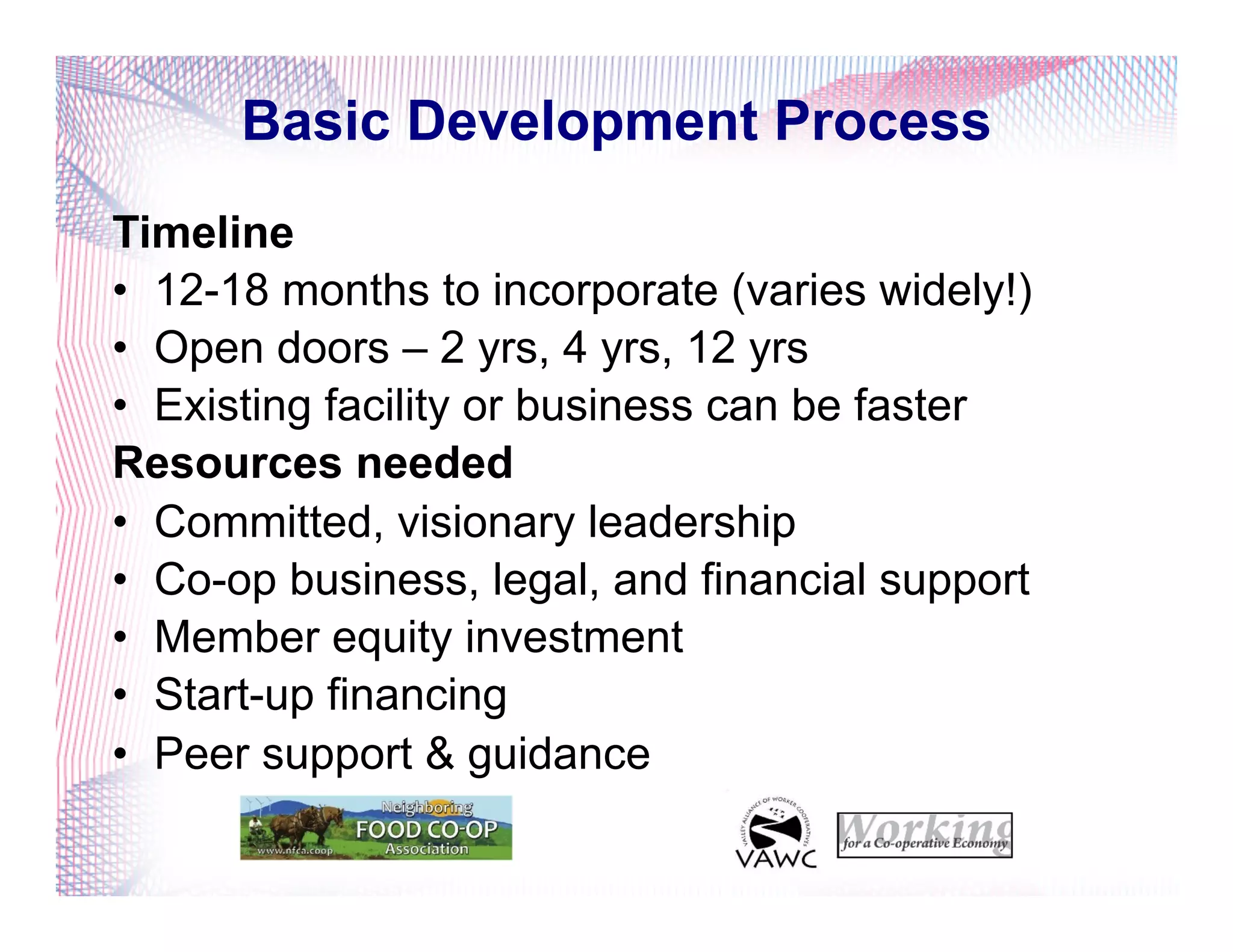 Basic Development Process
Timeline
•  12-18 months to incorporate (varies widely!)
•  Open doors – 2 yrs, 4 yrs, 12 yrs
•  Existing facility or business can be faster
Resources needed
•  Committed, visionary leadership
•  Co-op business, legal, and financial support
•  Member equity investment
•  Start-up financing
•  Peer support & guidance
 
