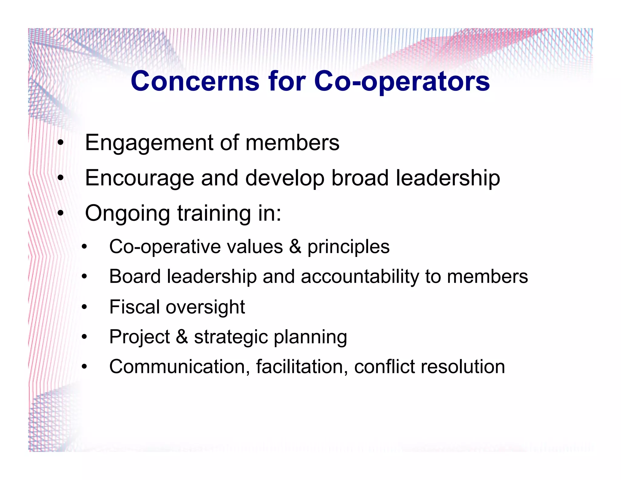 Concerns for Co-operators
•  Engagement of members
•  Encourage and develop broad leadership
•  Ongoing training in:
•  Co-operative values & principles
•  Board leadership and accountability to members
•  Fiscal oversight
•  Project & strategic planning
•  Communication, facilitation, conflict resolution
 