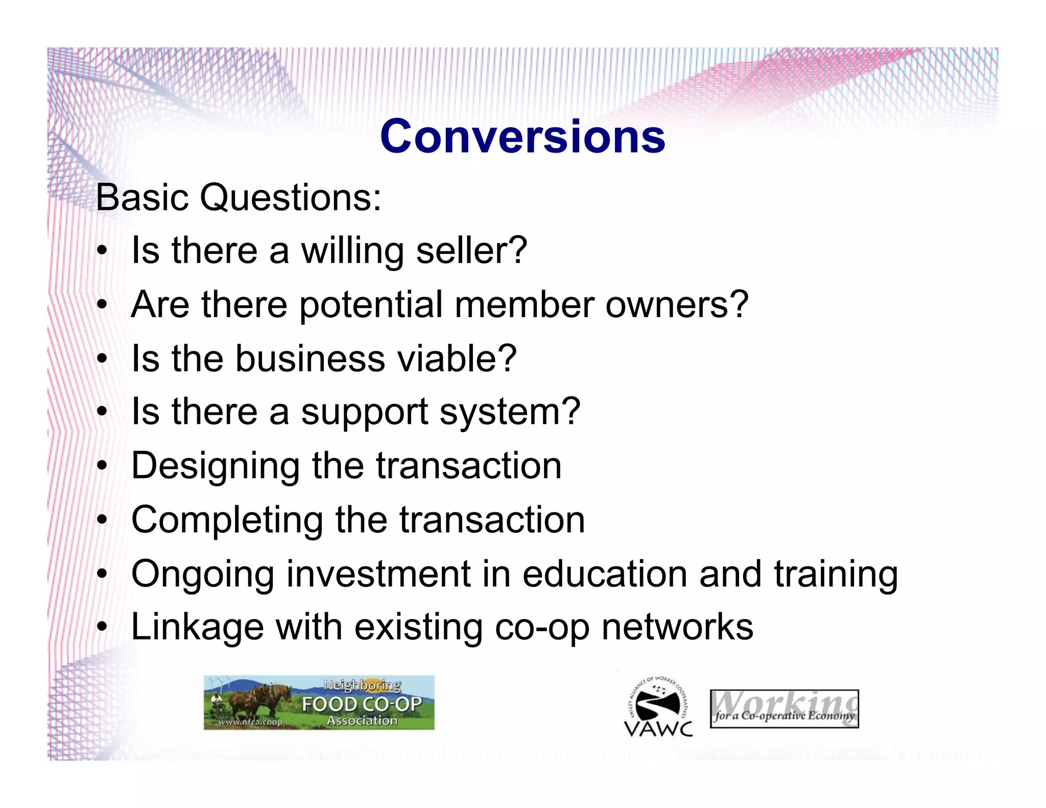 Conversions
Basic Questions:
•  Is there a willing seller?
•  Are there potential member owners?
•  Is the business viable?
•  Is there a support system?
•  Designing the transaction
•  Completing the transaction
•  Ongoing investment in education and training
•  Linkage with existing co-op networks
 