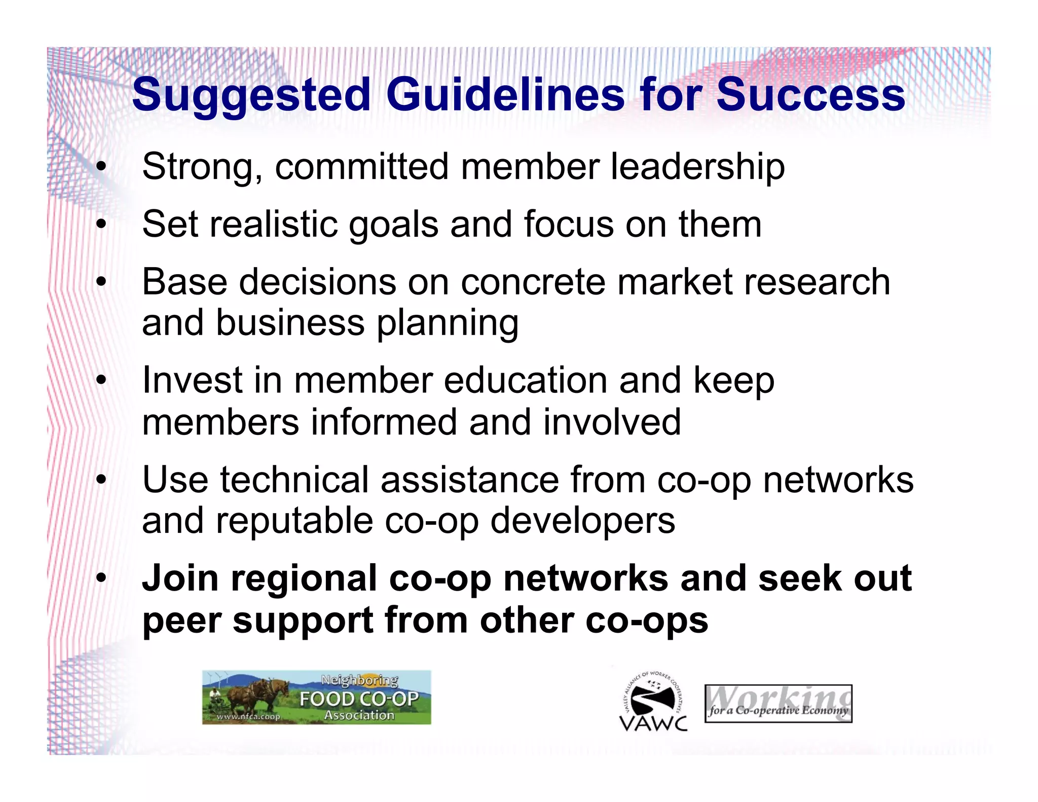 Suggested Guidelines for Success
•  Strong, committed member leadership
•  Set realistic goals and focus on them
•  Base decisions on concrete market research
and business planning
•  Invest in member education and keep
members informed and involved
•  Use technical assistance from co-op networks
and reputable co-op developers
•  Join regional co-op networks and seek out
peer support from other co-ops
 