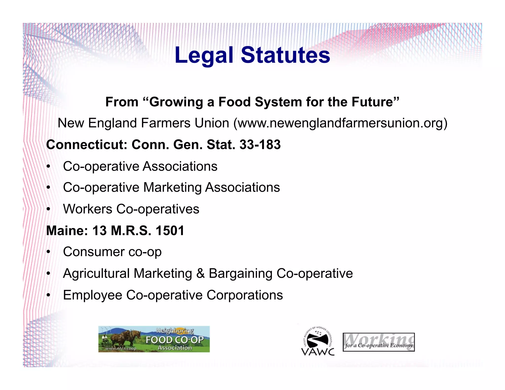 Legal Statutes
From “Growing a Food System for the Future”
New England Farmers Union (www.newenglandfarmersunion.org)
Connecticut: Conn. Gen. Stat. 33-183
•  Co-operative Associations
•  Co-operative Marketing Associations
•  Workers Co-operatives
Maine: 13 M.R.S. 1501
•  Consumer co-op
•  Agricultural Marketing & Bargaining Co-operative
•  Employee Co-operative Corporations
 