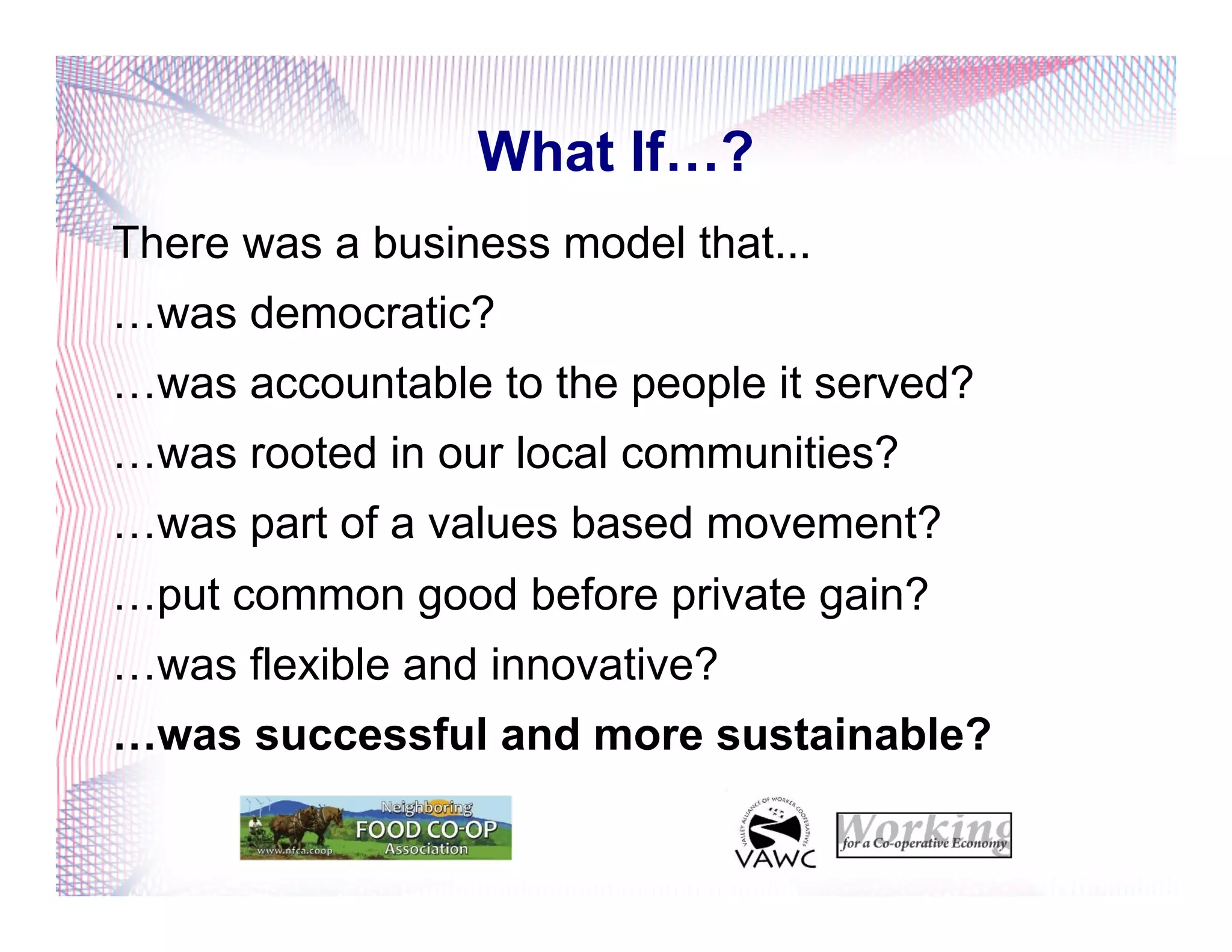 What If…?
There was a business model that...
…was democratic?
…was accountable to the people it served?
…was rooted in our local communities?
…was part of a values based movement?
…put common good before private gain?
…was flexible and innovative?
…was successful and more sustainable?
 