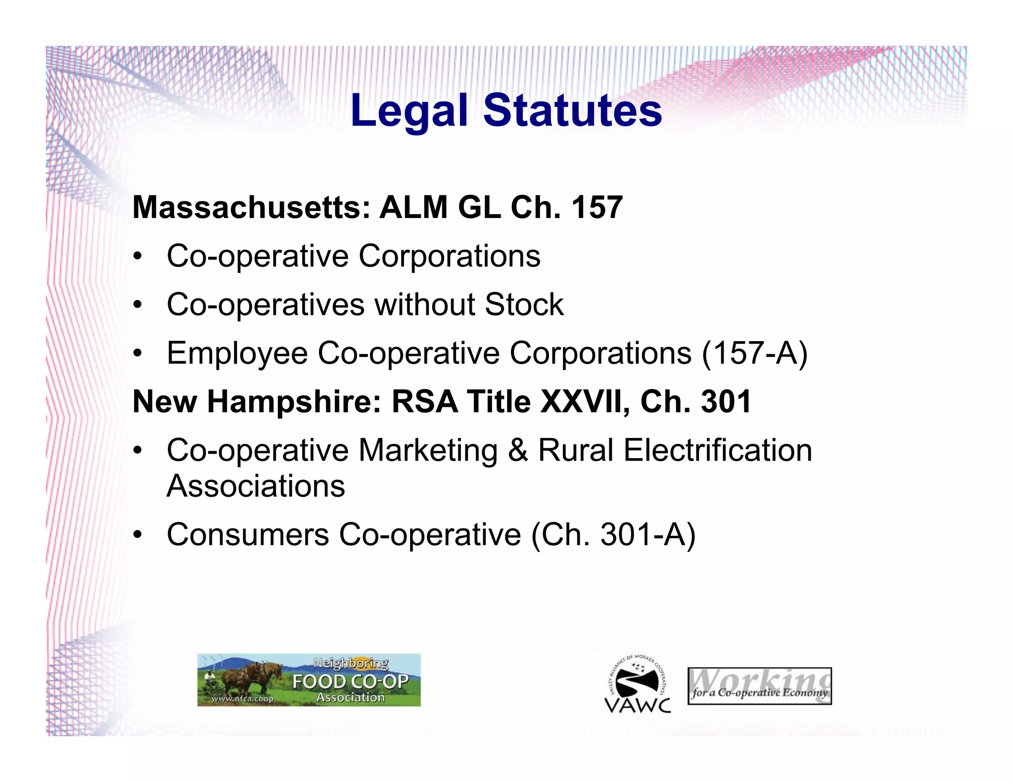Legal Statutes
Massachusetts: ALM GL Ch. 157
•  Co-operative Corporations
•  Co-operatives without Stock
•  Employee Co-operative Corporations (157-A)
New Hampshire: RSA Title XXVII, Ch. 301
•  Co-operative Marketing & Rural Electrification
Associations
•  Consumers Co-operative (Ch. 301-A)
 