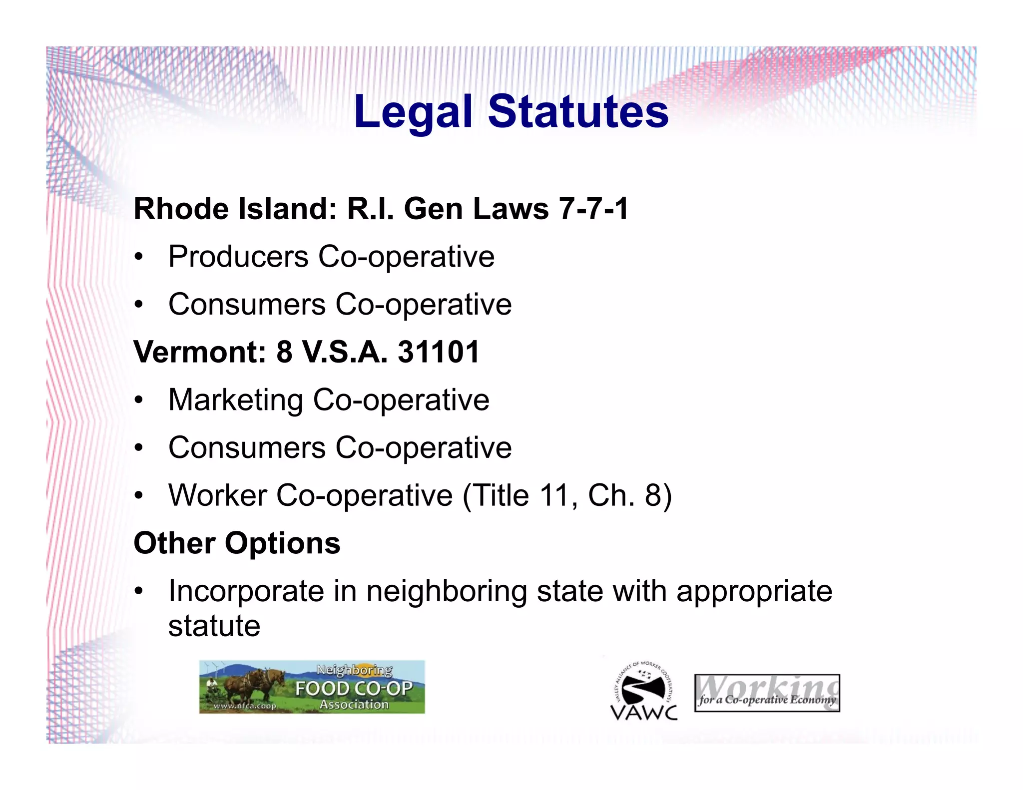 Legal Statutes
Rhode Island: R.I. Gen Laws 7-7-1
•  Producers Co-operative
•  Consumers Co-operative
Vermont: 8 V.S.A. 31101
•  Marketing Co-operative
•  Consumers Co-operative
•  Worker Co-operative (Title 11, Ch. 8)
Other Options
•  Incorporate in neighboring state with appropriate
statute
 