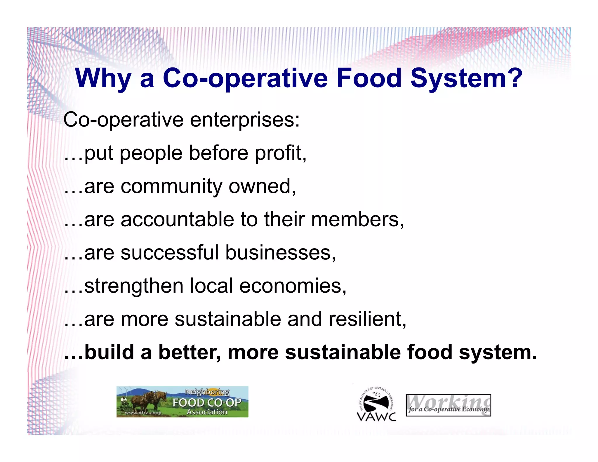 Why a Co-operative Food System?
Co-operative enterprises:
…put people before profit,
…are community owned,
…are accountable to their members,
…are successful businesses,
…strengthen local economies,
…are more sustainable and resilient,
…build a better, more sustainable food system.
 