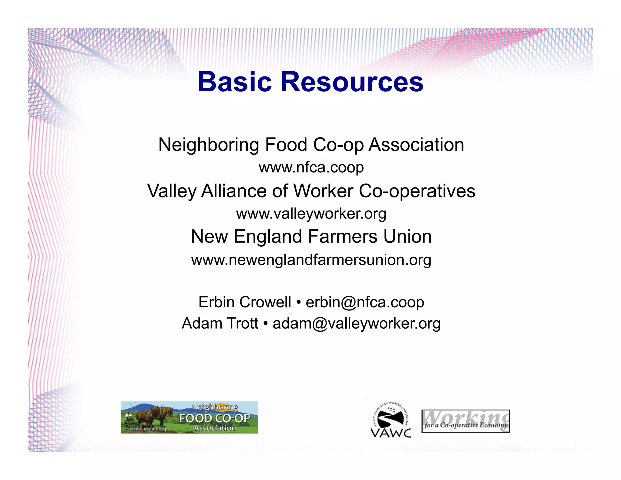 Basic Resources
Neighboring Food Co-op Association
www.nfca.coop
Valley Alliance of Worker Co-operatives
www.valleyworker.org
New England Farmers Union
www.newenglandfarmersunion.org
Erbin Crowell • erbin@nfca.coop
Adam Trott • adam@valleyworker.org
 