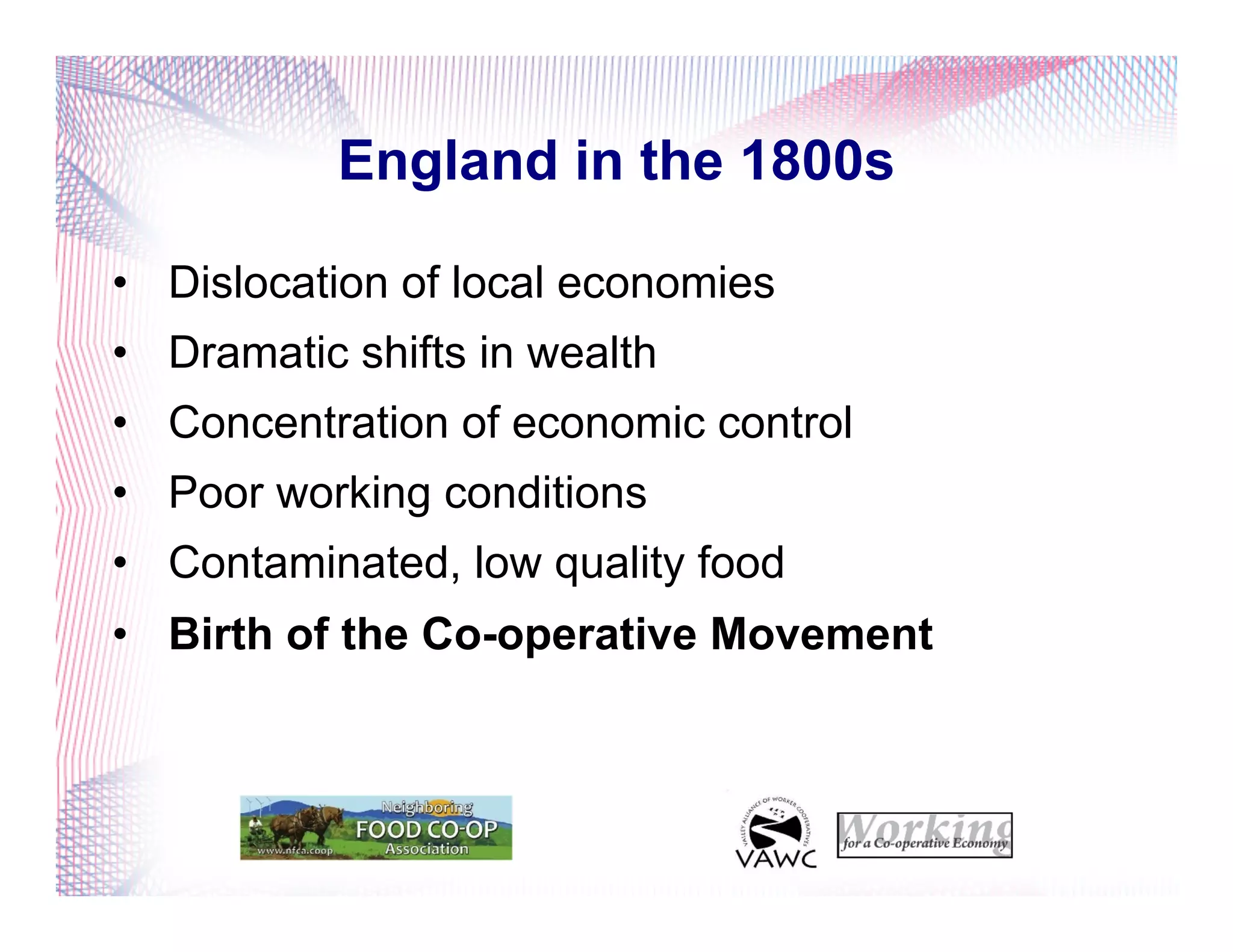 England in the 1800s
•  Dislocation of local economies
•  Dramatic shifts in wealth
•  Concentration of economic control
•  Poor working conditions
•  Contaminated, low quality food
•  Birth of the Co-operative Movement
 