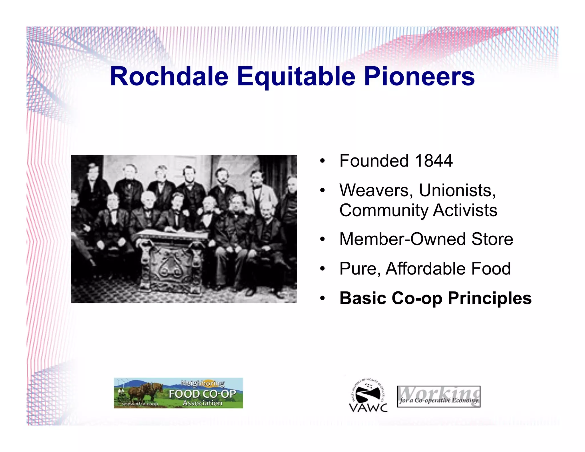 Rochdale Equitable Pioneers
•  Founded 1844
•  Weavers, Unionists,
Community Activists
•  Member-Owned Store
•  Pure, Affordable Food
•  Basic Co-op Principles
 
