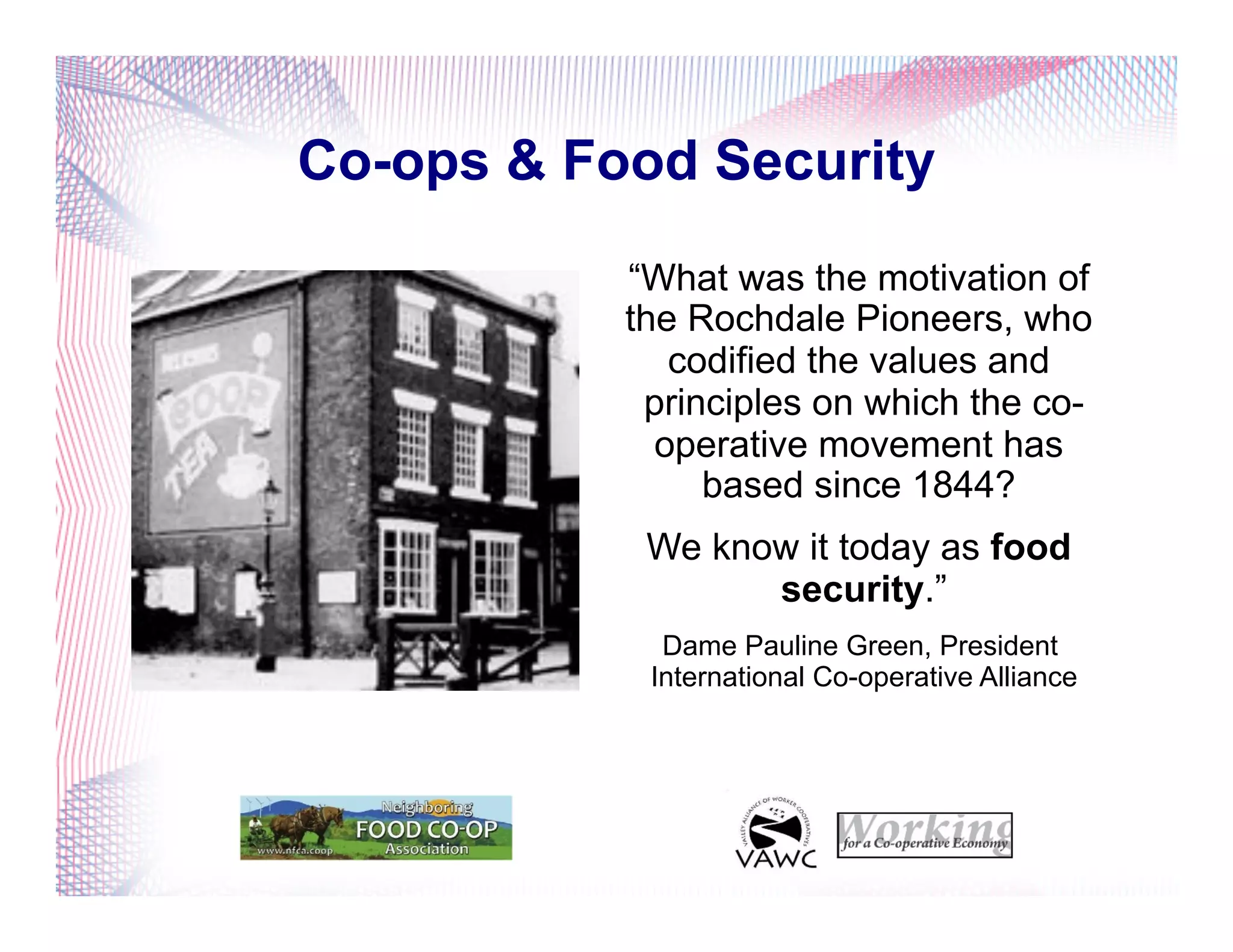 Co-ops & Food Security
“What was the motivation of
the Rochdale Pioneers, who
codified the values and
principles on which the co-
operative movement has
based since 1844?
We know it today as food
security.”
Dame Pauline Green, President
International Co-operative Alliance
 