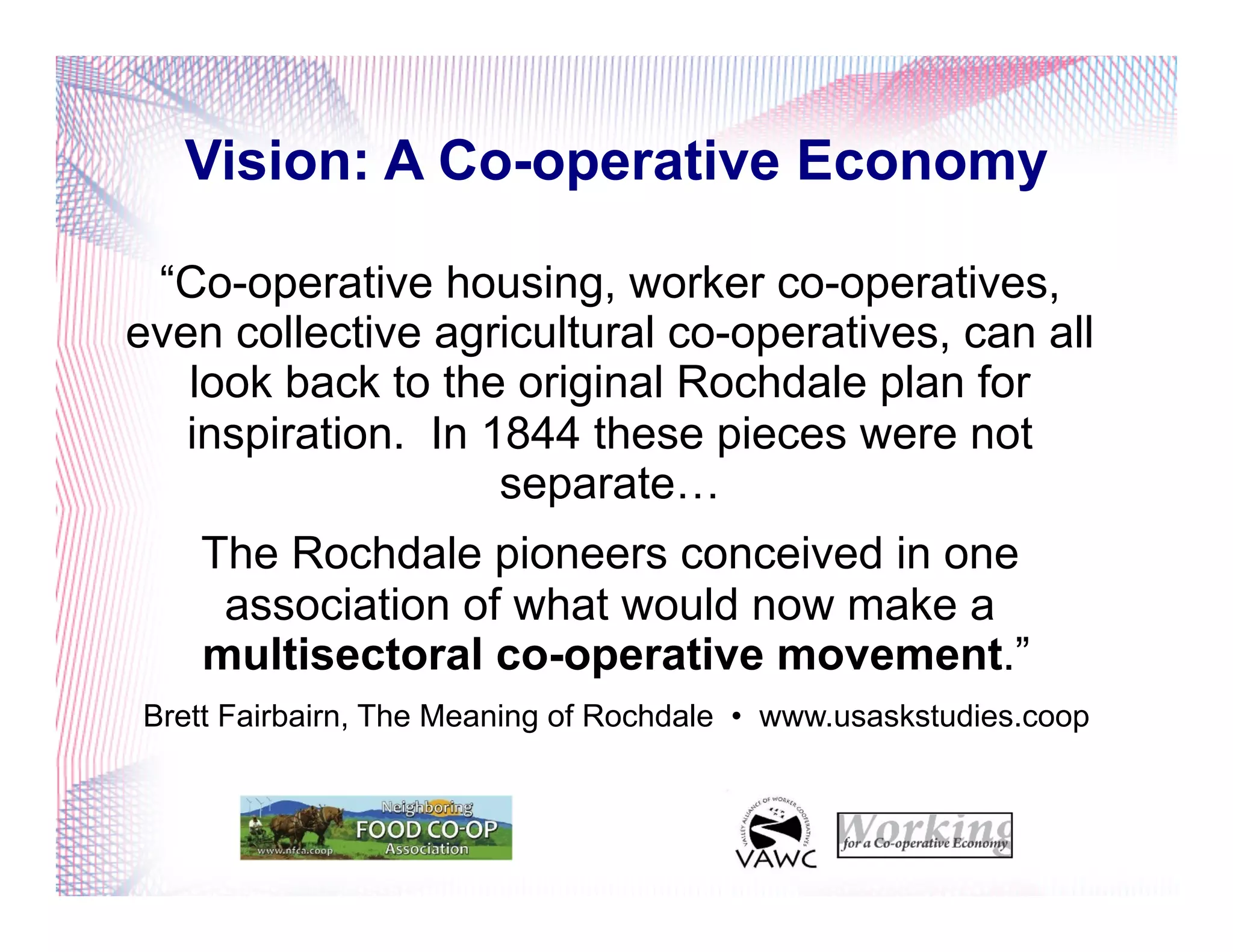 Vision: A Co-operative Economy
“Co-operative housing, worker co-operatives,
even collective agricultural co-operatives, can all
look back to the original Rochdale plan for
inspiration. In 1844 these pieces were not
separate…
The Rochdale pioneers conceived in one
association of what would now make a
multisectoral co-operative movement.”
Brett Fairbairn, The Meaning of Rochdale • www.usaskstudies.coop
 