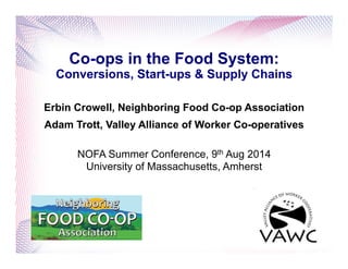 Co-ops in the Food System:
Conversions, Start-ups & Supply Chains
Erbin Crowell, Neighboring Food Co-op Association
Adam Trott, Valley Alliance of Worker Co-operatives
NOFA Summer Conference, 9th Aug 2014
University of Massachusetts, Amherst
 