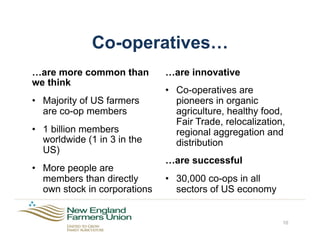 Co-operatives…
…are more common than
we think
•  Majority of US farmers
are co-op members
•  1 billion members
worldwide (1 in 3 in the
US)
•  More people are
members than directly
own stock in corporations
…are innovative
•  Co-operatives are
pioneers in organic
agriculture, healthy food,
Fair Trade, relocalization,
regional aggregation and
distribution
…are successful
•  30,000 co-ops in all
sectors of US economy
10
 