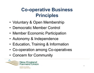 Co-operative Business
Principles
•  Voluntary & Open Membership
•  Democratic Member Control
•  Member Economic Participation
•  Autonomy & Independence
•  Education, Training & Information
•  Co-operation among Co-operatives
•  Concern for Community
11
 