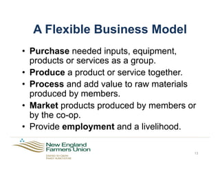 A Flexible Business Model
•  Purchase needed inputs, equipment,
products or services as a group.
•  Produce a product or service together.
•  Process and add value to raw materials
produced by members.
•  Market products produced by members or
by the co-op.
•  Provide employment and a livelihood.
13
 