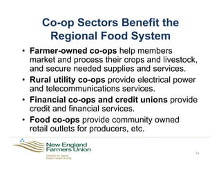 Co-op Sectors Benefit the
Regional Food System
•  Farmer-owned co-ops help members
market and process their crops and livestock,
and secure needed supplies and services.
•  Rural utility co-ops provide electrical power
and telecommunications services.
•  Financial co-ops and credit unions provide
credit and financial services.
•  Food co-ops provide community owned
retail outlets for producers, etc.
14
 