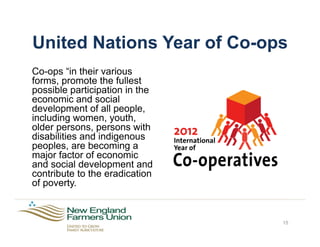 United Nations Year of Co-ops
Co-ops “in their various
forms, promote the fullest
possible participation in the
economic and social
development of all people,
including women, youth,
older persons, persons with
disabilities and indigenous
peoples, are becoming a
major factor of economic
and social development and
contribute to the eradication
of poverty.
15
 