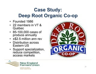Case Study:
Deep Root Organic Co-op
•  Founded 1986
•  22 members in VT &
Québec
•  85-100,000 cases of
produce annually
•  ±$2.5 million ann rev
•  Distribution across
Eastern US
•  Support specialization,
reduce competition,
access markets
21
 