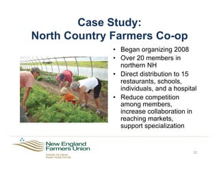 Case Study:
North Country Farmers Co-op
22
•  Began organizing 2008
•  Over 20 members in
northern NH
•  Direct distribution to 15
restaurants, schools,
individuals, and a hospital
•  Reduce competition
among members,
increase collaboration in
reaching markets,
support specialization
 