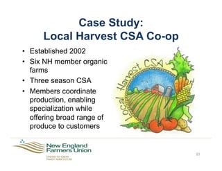 Case Study:
Local Harvest CSA Co-op
23
•  Established 2002
•  Six NH member organic
farms
•  Three season CSA
•  Members coordinate
production, enabling
specialization while
offering broad range of
produce to customers
 