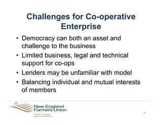 Challenges for Co-operative
Enterprise
•  Democracy can both an asset and
challenge to the business
•  Limited business, legal and technical
support for co-ops
•  Lenders may be unfamiliar with model
•  Balancing individual and mutual interests
of members
24
 