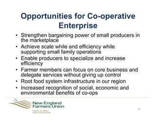 Opportunities for Co-operative
Enterprise
•  Strengthen bargaining power of small producers in
the marketplace
•  Achieve scale while and efficiency while
supporting small family operations
•  Enable producers to specialize and increase
efficiency
•  Farmer members can focus on core business and
delegate services without giving up control
•  Root food system infrastructure in our region
•  Increased recognition of social, economic and
environmental benefits of co-ops
25
 