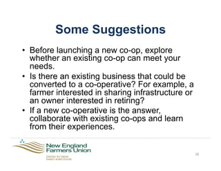 Some Suggestions
•  Before launching a new co-op, explore
whether an existing co-op can meet your
needs.
•  Is there an existing business that could be
converted to a co-operative? For example, a
farmer interested in sharing infrastructure or
an owner interested in retiring?
•  If a new co-operative is the answer,
collaborate with existing co-ops and learn
from their experiences.
26
 