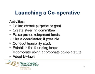Launching a Co-operative
Activities:
•  Define overall purpose or goal
•  Create steering committee
•  Raise pre-development funds
•  Hire a coordinator, if possible
•  Conduct feasibility study
•  Establish the founding board
•  Incorporate using appropriate co-op statute
•  Adopt by-laws
27
 