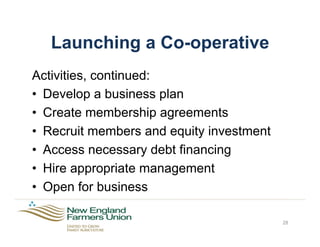 Launching a Co-operative
Activities, continued:
•  Develop a business plan
•  Create membership agreements
•  Recruit members and equity investment
•  Access necessary debt financing
•  Hire appropriate management
•  Open for business
28
 